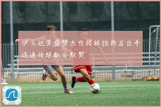 伊戈达罗盛赞杰伦格林挡拆后出手迅速传球配合默契