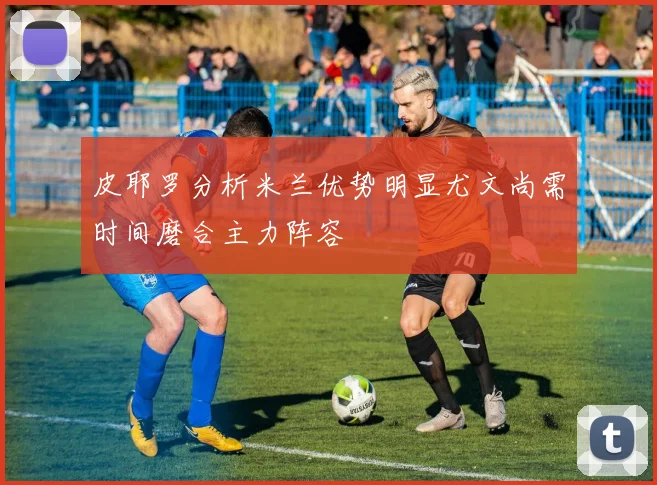 皮耶罗分析米兰优势明显尤文尚需时间磨合主力阵容