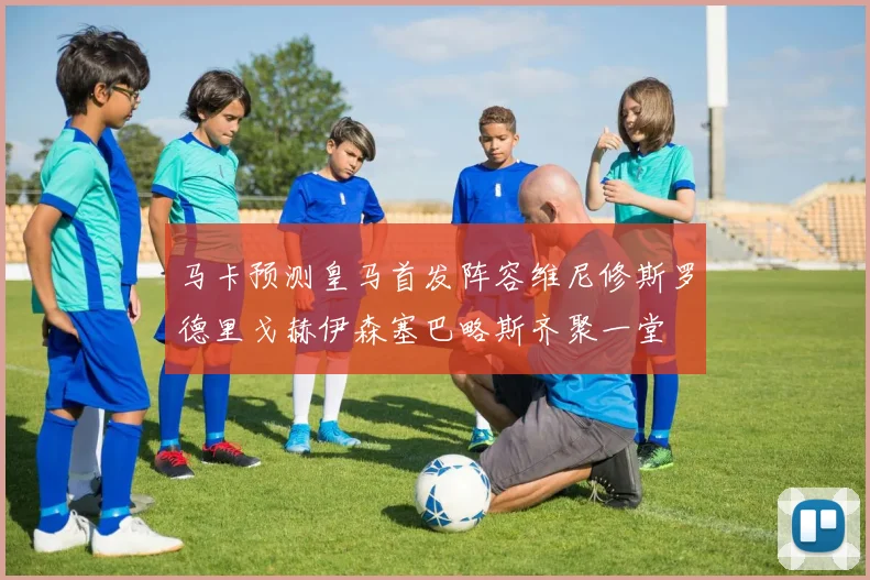马卡预测皇马首发阵容维尼修斯罗德里戈赫伊森塞巴略斯齐聚一堂