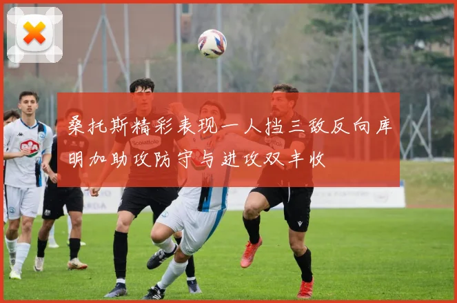 桑托斯精彩表现一人挡三敌反向库明加助攻防守与进攻双丰收
