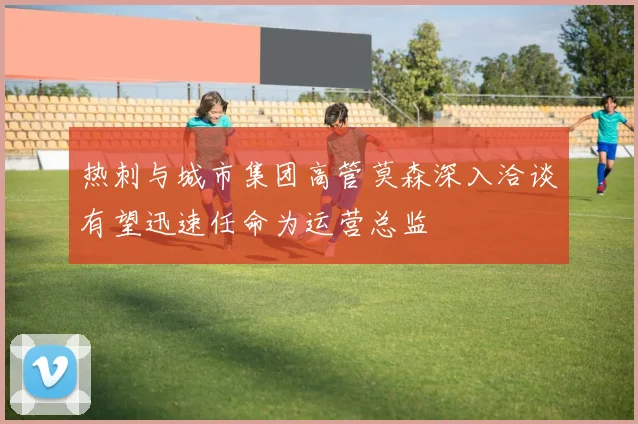 热刺与城市集团高管莫森深入洽谈有望迅速任命为运营总监