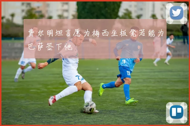 费尔明坦言愿为梅西坐板凳若能为巴萨签下他