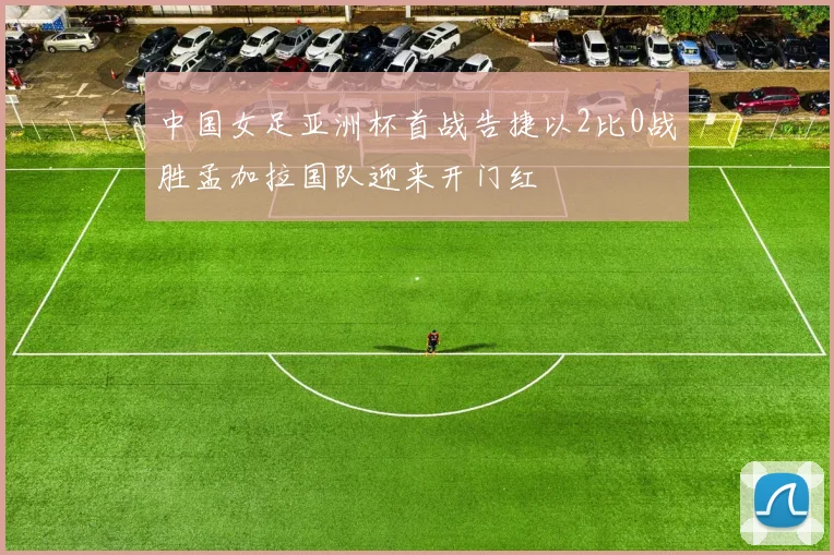 中国女足亚洲杯首战告捷以2比0战胜孟加拉国队迎来开门红