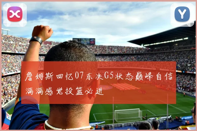 詹姆斯回忆07东决G5状态巅峰自信满满感觉投篮必进