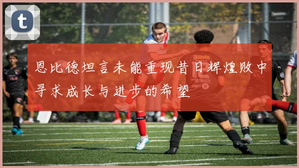 恩比德坦言未能重现昔日辉煌败中寻求成长与进步的希望