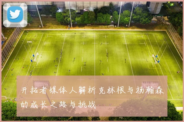 开拓者媒体人解析克林根与杨瀚森的成长之路与挑战