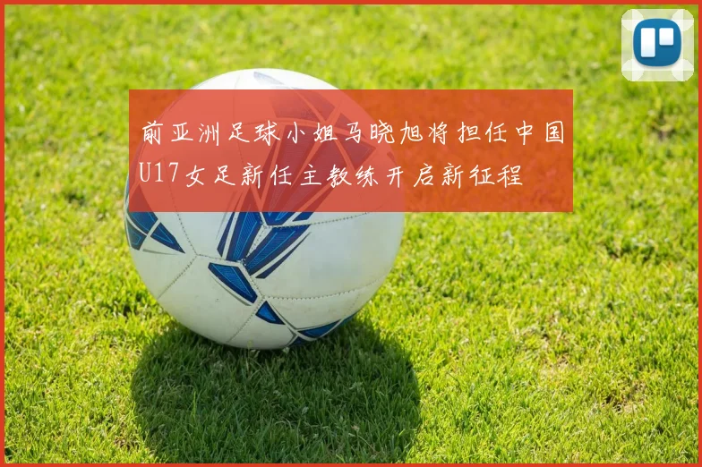 前亚洲足球小姐马晓旭将担任中国U17女足新任主教练开启新征程