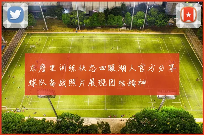 东詹里训练状态回暖湖人官方分享球队备战照片展现团结精神
