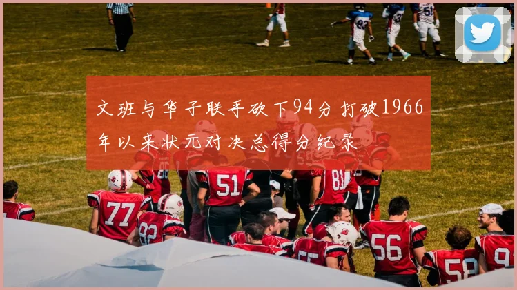 文班与华子联手砍下94分打破1966年以来状元对决总得分纪录